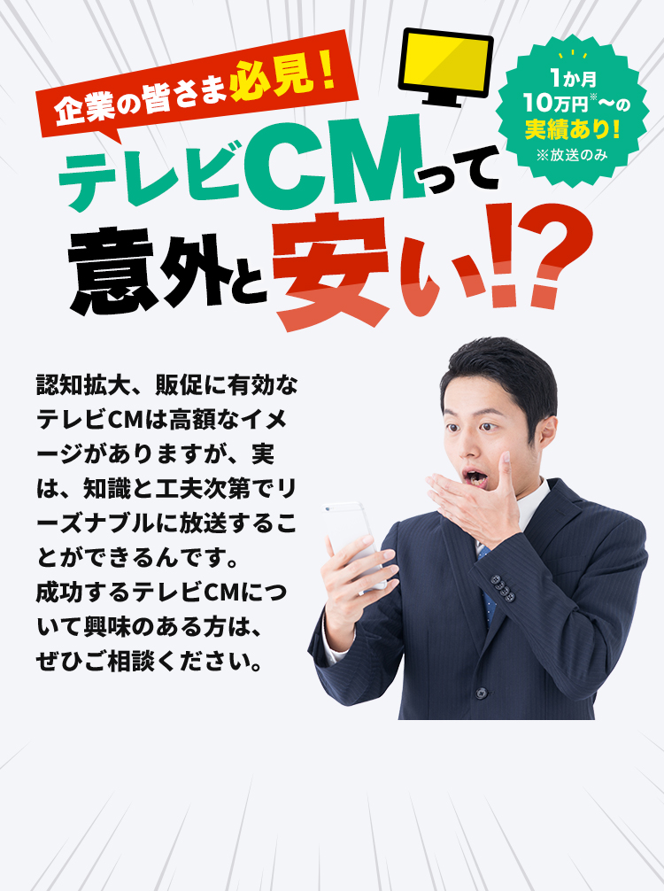 企業の皆さま必見！テレビCMって意外と安い！？認知拡大、販促に有効なテレビCMは高額なイメージがありますが、実は、知識と工夫次第でリーズナブルに放送することができるんです。成功するテレビCMについて興味のある方は、ぜひご相談ください。