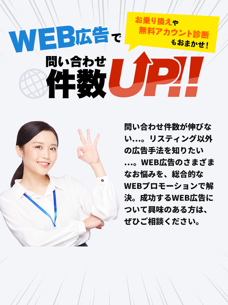 お乗り換えや無料アカウント診断もおまかせ！WEB広告で問い合わせ件数UP！！問い合わせ件数が伸びない…。リスティング以外の広告手法を知りたい…。WEB広告のさまざまなお悩みを、総合的なWEBプロモーションで解決。成功するWEB広告について興味のある方は、ぜひご相談ください。