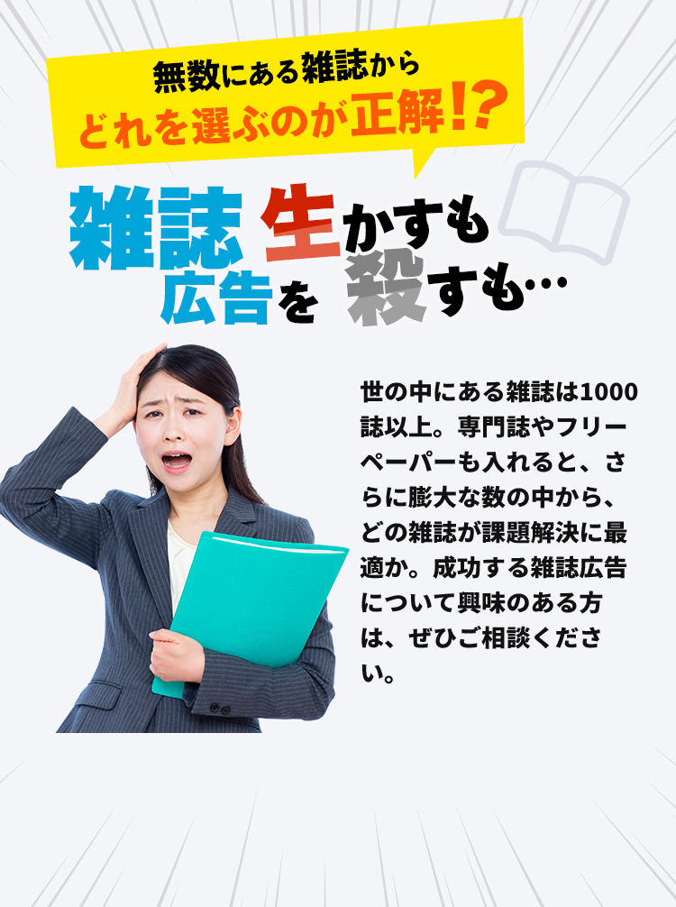 無数にある雑誌からどれを選ぶのが正解！？雑誌広告を生かすも殺すも...世の中にある雑誌は1000誌以上。専門誌やフリーペーパーも入れると、さらに膨大な数の中から、どの雑誌が課題解決に最適か。成功する雑誌広告について興味のある方は、ぜひご相談ください。