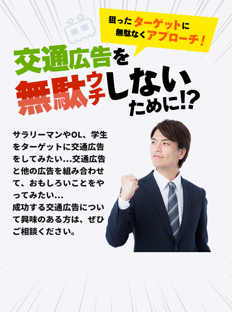 狙ったターゲットに無駄なくアプローチ！交通広告を無駄ウチしないために！？サラリーマンやOL、学生をターゲットに交通広告をしてみたい…交通広告と他の広告を組み合わせて、おもしろいことをやってみたい…成功する交通広告について興味のある方は、ぜひご相談ください。