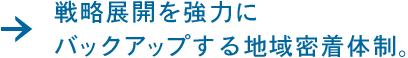 戦略展開を強力にバックアップする地域密着体制。